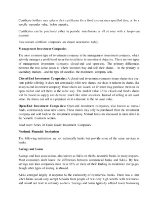 Certificate holders may redeem their certificates for a fixed amount on a specified date, or for a
specific surrender value, before maturity.
Certificates can be purchased either in periodic installments or all at once with a lump-sum
payment.
Face amount certificate companies are almost nonexistent today.
Management Investment Companies
The most common type of investment company is the management investment company, which
actively manages a portfolio of securities to achieve its investment objective. There are two types
of management investment company: closed-end and open-end. The primary differences
between the two come down to where investors buy and sell their shares - in the primary or
secondary markets - and the type of securities the investment company sells.
Closed-End Investment Companies: A closed-end investment company issues shares in a one-
time public offering. It does not continually offer new shares, nor does it redeem its shares like
an open-end investment company. Once shares are issued, an investor may purchase them on the
open market and sell them in the same way. The market value of the closed-end fund's shares
will be based on supply and demand, much like other securities. Instead of selling at net asset
value, the shares can sell at a premium or at a discount to the net asset value.
Open-End Investment Companies: Open-end investment companies, also known as mutual
funds, continuously issue new shares. These shares may only be purchased from the investment
company and sold back to the investment company. Mutual funds are discussed in more detail in
the Variable Contracts section.
Read more: Series 26 Exam Guide: Investment Companies
Nonbank Financial Institutions
The following institutions are not technically banks but provide some of the same services as
banks.
Savings and Loans
Savings and loan associations, also known as S&Ls or thrifts, resemble banks in many respects.
Most consumers don't know the differences between commercial banks and S&Ls. By law,
savings and loan companies must have 65% or more of their lending in residential mortgages,
though other types of lending is allowed.
S&Ls emerged largely in response to the exclusivity of commercial banks. There was a time
when banks would only accept deposits from people of relatively high wealth, with references,
and would not lend to ordinary workers. Savings and loans typically offered lower borrowing
 