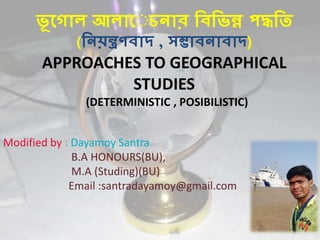 ভূ গ োল আলোগ চনোর বিবভন্ন পদ্ধবি
(বনয়ন্ত্ৰণিোদ , সম্ভোিনোিোদ)
APPROACHES TO GEOGRAPHICAL
STUDIES
(DETERMINISTIC , POSIBILISTIC)
Modified by : Dayamoy Santra
B.A HONOURS(BU),
M.A (Studing)(BU)
Email :santradayamoy@gmail.com
 