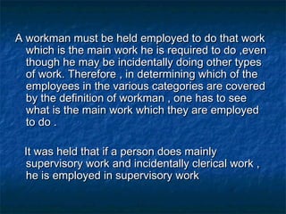 A workman must be held employed to do that work
which is the main work he is required to do ,even
though he may be incidentally doing other types
of work. Therefore , in determining which of the
employees in the various categories are covered
by the definition of workman , one has to see
what is the main work which they are employed
to do .
It was held that if a person does mainly
supervisory work and incidentally clerical work ,
he is employed in supervisory work

 