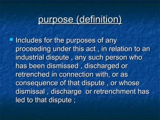 purpose (definition)


Includes for the purposes of any
proceeding under this act , in relation to an
industrial dispute , any such person who
has been dismissed , discharged or
retrenched in connection with, or as
consequence of that dispute , or whose
dismissal , discharge or retrenchment has
led to that dispute ;

 