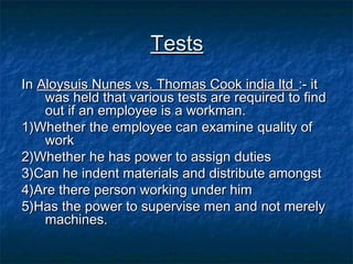 Tests
In Aloysuis Nunes vs. Thomas Cook india ltd :- it
was held that various tests are required to find
out if an employee is a workman.
1)Whether the employee can examine quality of
work
2)Whether he has power to assign duties
3)Can he indent materials and distribute amongst
4)Are there person working under him
5)Has the power to supervise men and not merely
machines.

 