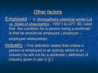 Other factors
Employed :- In dhrangdhara chemical works Ltd
vs. State of shaurashtra , 1957 I llJ 477, SC ruled
that the condition for a person being a workman
is that he should be employed ( employer –
employee relationship)

Industry :-The definition states that unless a

person is employed in an activity which is an
industry he will not be a workman ( definition of
industry given in sec 2 (j) )

 