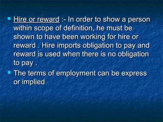 



Hire or reward :- In order to show a person
within scope of definition, he must be
shown to have been working for hire or
reward . Hire imports obligation to pay and
reward is used when there is no obligation
to pay .
The terms of employment can be express
or implied

 