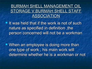 BURMAH SHELL MANAGEMENT OIL
STORAGE V.BURMAH SHELL STAFF
ASSOCIATION




It was held that if the work is not of such
nature as specified in definition ,the
person concerned will not be a workman
When an employee is doing more than
one type of work , his main work will
determine whether he is a workman or not

 