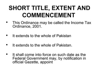 SHORT TITLE, EXTENT AND
COMMENCEMENT


This Ordinance may be called the Income Tax
Ordinance, 2001.



It extends to the whole of Pakistan



It extends to the whole of Pakistan.



It shall come into force on such date as the
Federal Government may, by notification in
official Gazette, appoint

 