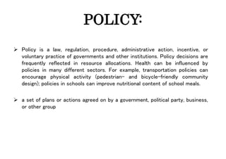 POLICY:
 Policy is a law, regulation, procedure, administrative action, incentive, or
voluntary practice of governments and other institutions. Policy decisions are
frequently reflected in resource allocations. Health can be influenced by
policies in many different sectors. For example, transportation policies can
encourage physical activity (pedestrian- and bicycle-friendly community
design); policies in schools can improve nutritional content of school meals.
 a set of plans or actions agreed on by a government, political party, business,
or other group
 