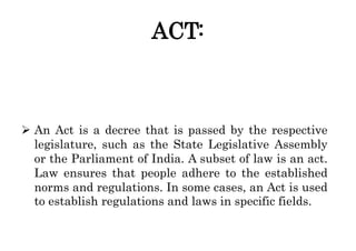 ACT:
 An Act is a decree that is passed by the respective
legislature, such as the State Legislative Assembly
or the Parl...