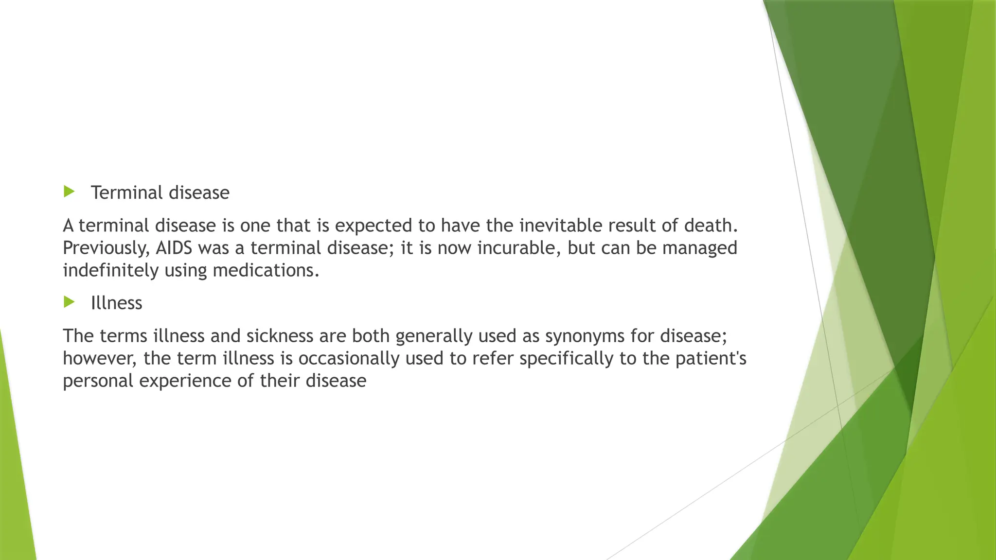  Terminal disease
A terminal disease is one that is expected to have the inevitable result of death.
Previously, AIDS was a terminal disease; it is now incurable, but can be managed
indefinitely using medications.
 Illness
The terms illness and sickness are both generally used as synonyms for disease;
however, the term illness is occasionally used to refer specifically to the patient's
personal experience of their disease
 