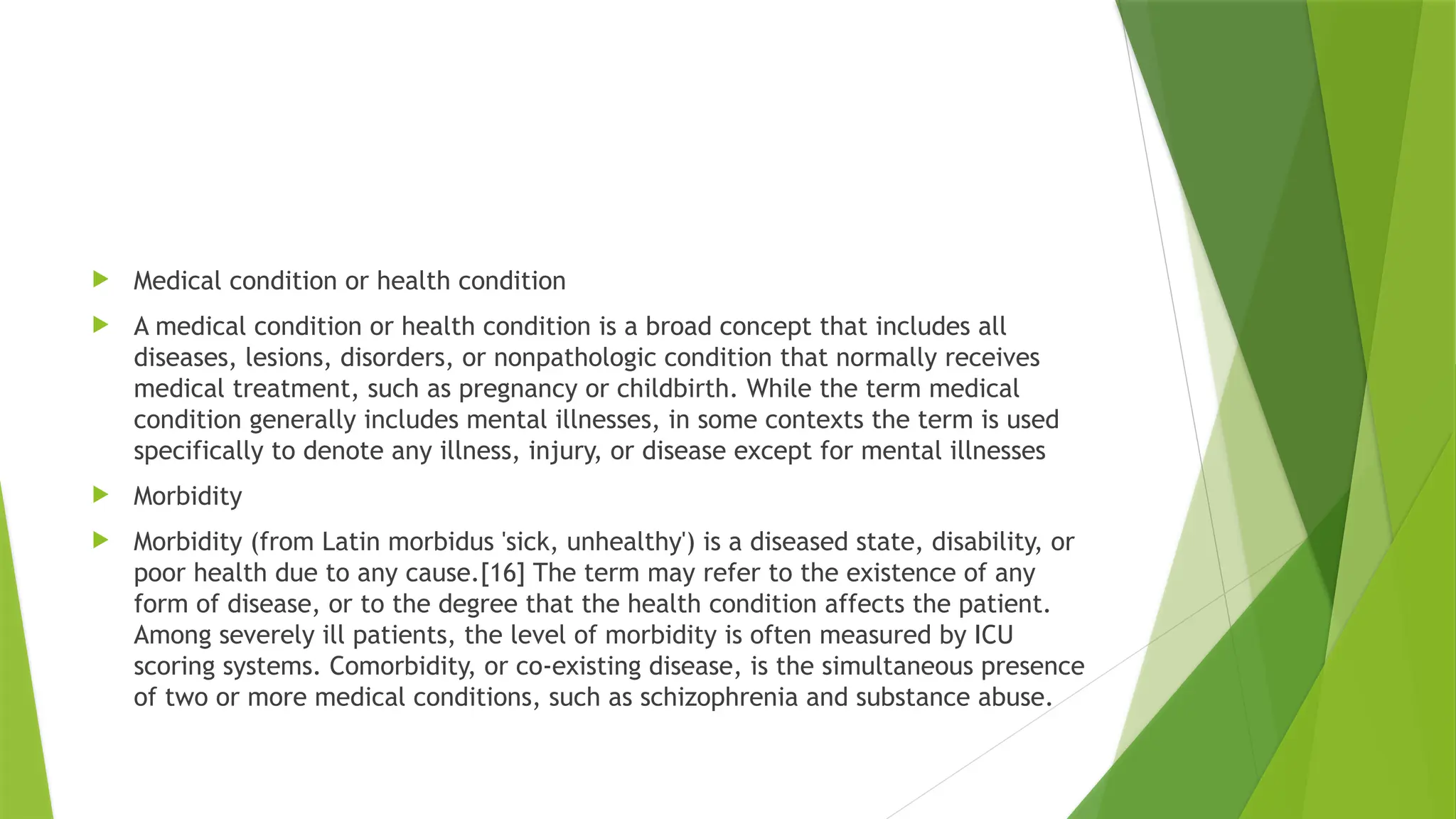  Medical condition or health condition
 A medical condition or health condition is a broad concept that includes all
diseases, lesions, disorders, or nonpathologic condition that normally receives
medical treatment, such as pregnancy or childbirth. While the term medical
condition generally includes mental illnesses, in some contexts the term is used
specifically to denote any illness, injury, or disease except for mental illnesses
 Morbidity
 Morbidity (from Latin morbidus 'sick, unhealthy') is a diseased state, disability, or
poor health due to any cause.[16] The term may refer to the existence of any
form of disease, or to the degree that the health condition affects the patient.
Among severely ill patients, the level of morbidity is often measured by ICU
scoring systems. Comorbidity, or co-existing disease, is the simultaneous presence
of two or more medical conditions, such as schizophrenia and substance abuse.
 