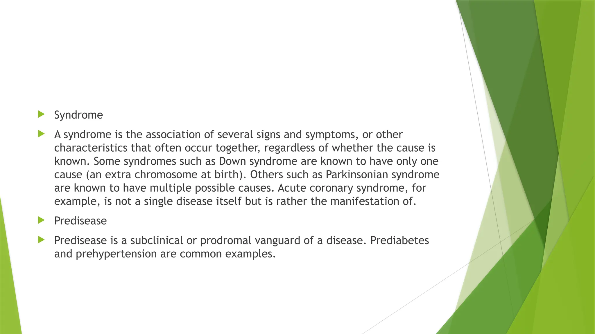  Syndrome
 A syndrome is the association of several signs and symptoms, or other
characteristics that often occur together, regardless of whether the cause is
known. Some syndromes such as Down syndrome are known to have only one
cause (an extra chromosome at birth). Others such as Parkinsonian syndrome
are known to have multiple possible causes. Acute coronary syndrome, for
example, is not a single disease itself but is rather the manifestation of.
 Predisease
 Predisease is a subclinical or prodromal vanguard of a disease. Prediabetes
and prehypertension are common examples.
 