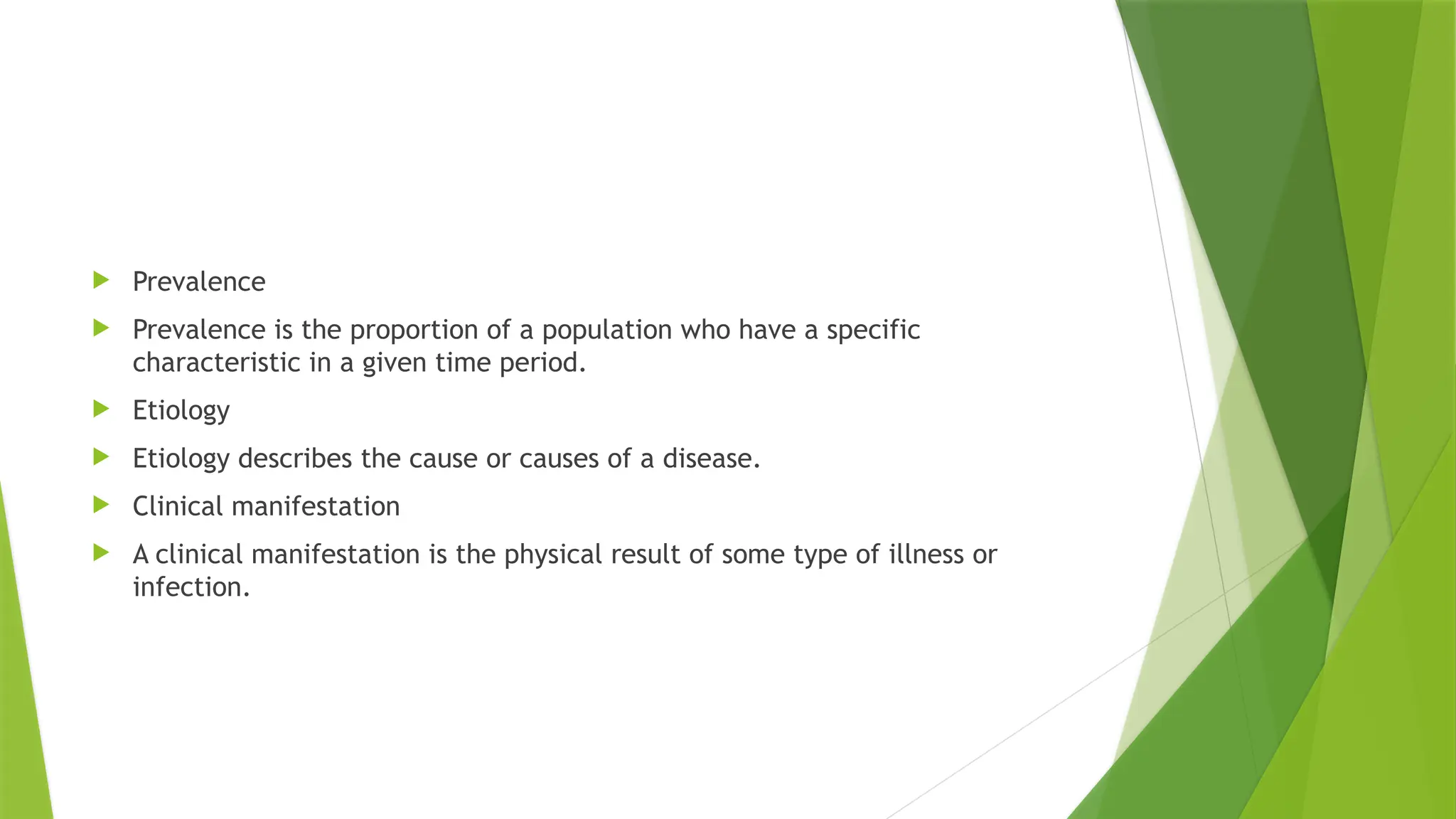  Prevalence
 Prevalence is the proportion of a population who have a specific
characteristic in a given time period.
 Etiology
 Etiology describes the cause or causes of a disease.
 Clinical manifestation
 A clinical manifestation is the physical result of some type of illness or
infection.
 