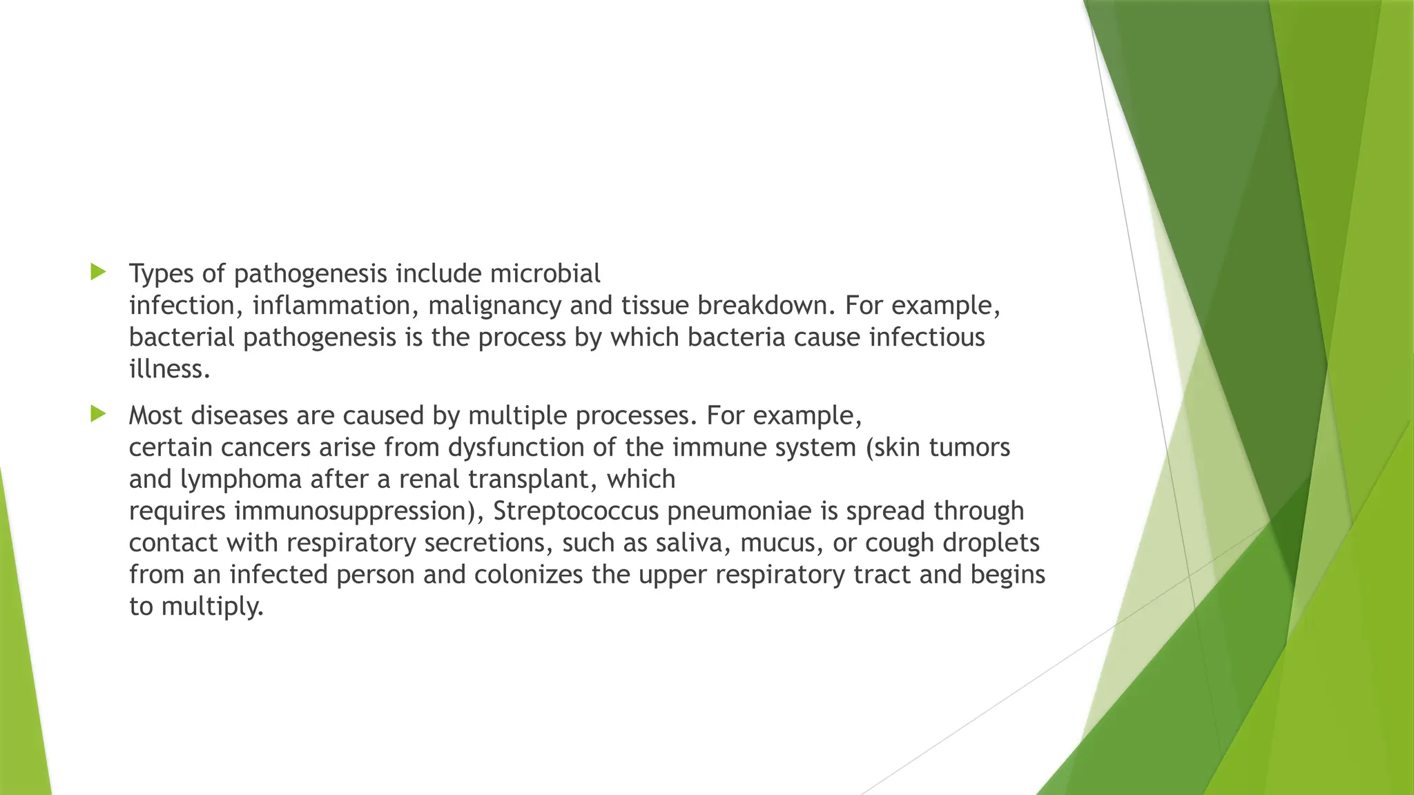  Types of pathogenesis include microbial
infection, inflammation, malignancy and tissue breakdown. For example,
bacterial pathogenesis is the process by which bacteria cause infectious
illness.
 Most diseases are caused by multiple processes. For example,
certain cancers arise from dysfunction of the immune system (skin tumors
and lymphoma after a renal transplant, which
requires immunosuppression), Streptococcus pneumoniae is spread through
contact with respiratory secretions, such as saliva, mucus, or cough droplets
from an infected person and colonizes the upper respiratory tract and begins
to multiply.
 