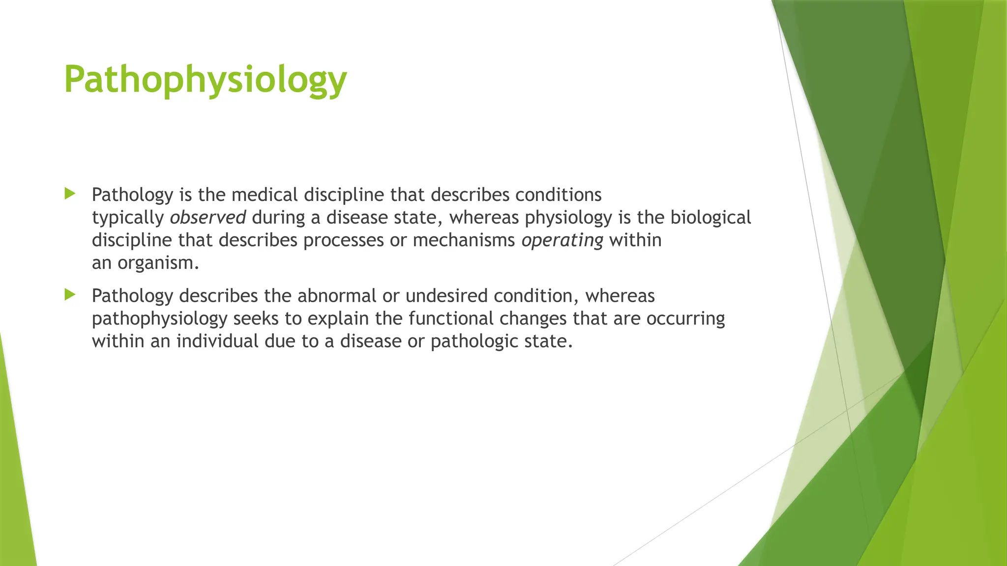 Pathophysiology
 Pathology is the medical discipline that describes conditions
typically observed during a disease state, whereas physiology is the biological
discipline that describes processes or mechanisms operating within
an organism.
 Pathology describes the abnormal or undesired condition, whereas
pathophysiology seeks to explain the functional changes that are occurring
within an individual due to a disease or pathologic state.
 