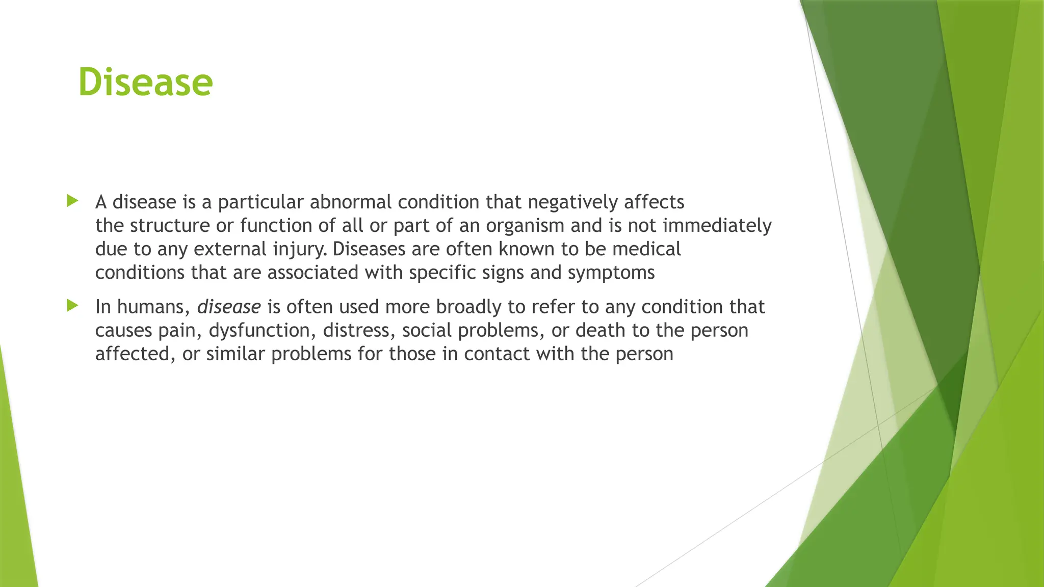 Disease
 A disease is a particular abnormal condition that negatively affects
the structure or function of all or part of an organism and is not immediately
due to any external injury. Diseases are often known to be medical
conditions that are associated with specific signs and symptoms
 In humans, disease is often used more broadly to refer to any condition that
causes pain, dysfunction, distress, social problems, or death to the person
affected, or similar problems for those in contact with the person
 