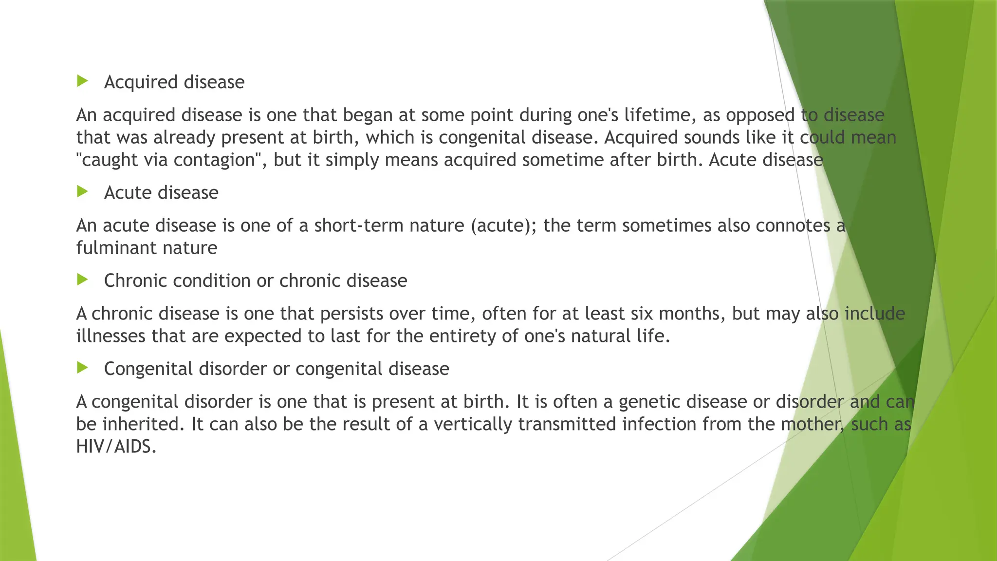  Acquired disease
An acquired disease is one that began at some point during one's lifetime, as opposed to disease
that was already present at birth, which is congenital disease. Acquired sounds like it could mean
"caught via contagion", but it simply means acquired sometime after birth. Acute disease
 Acute disease
An acute disease is one of a short-term nature (acute); the term sometimes also connotes a
fulminant nature
 Chronic condition or chronic disease
A chronic disease is one that persists over time, often for at least six months, but may also include
illnesses that are expected to last for the entirety of one's natural life.
 Congenital disorder or congenital disease
A congenital disorder is one that is present at birth. It is often a genetic disease or disorder and can
be inherited. It can also be the result of a vertically transmitted infection from the mother, such as
HIV/AIDS.
 