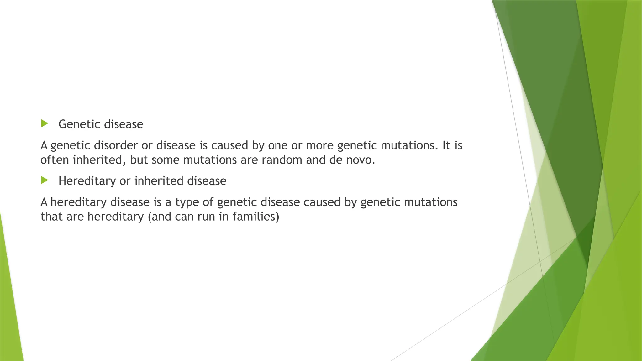  Genetic disease
A genetic disorder or disease is caused by one or more genetic mutations. It is
often inherited, but some mutations are random and de novo.
 Hereditary or inherited disease
A hereditary disease is a type of genetic disease caused by genetic mutations
that are hereditary (and can run in families)
 