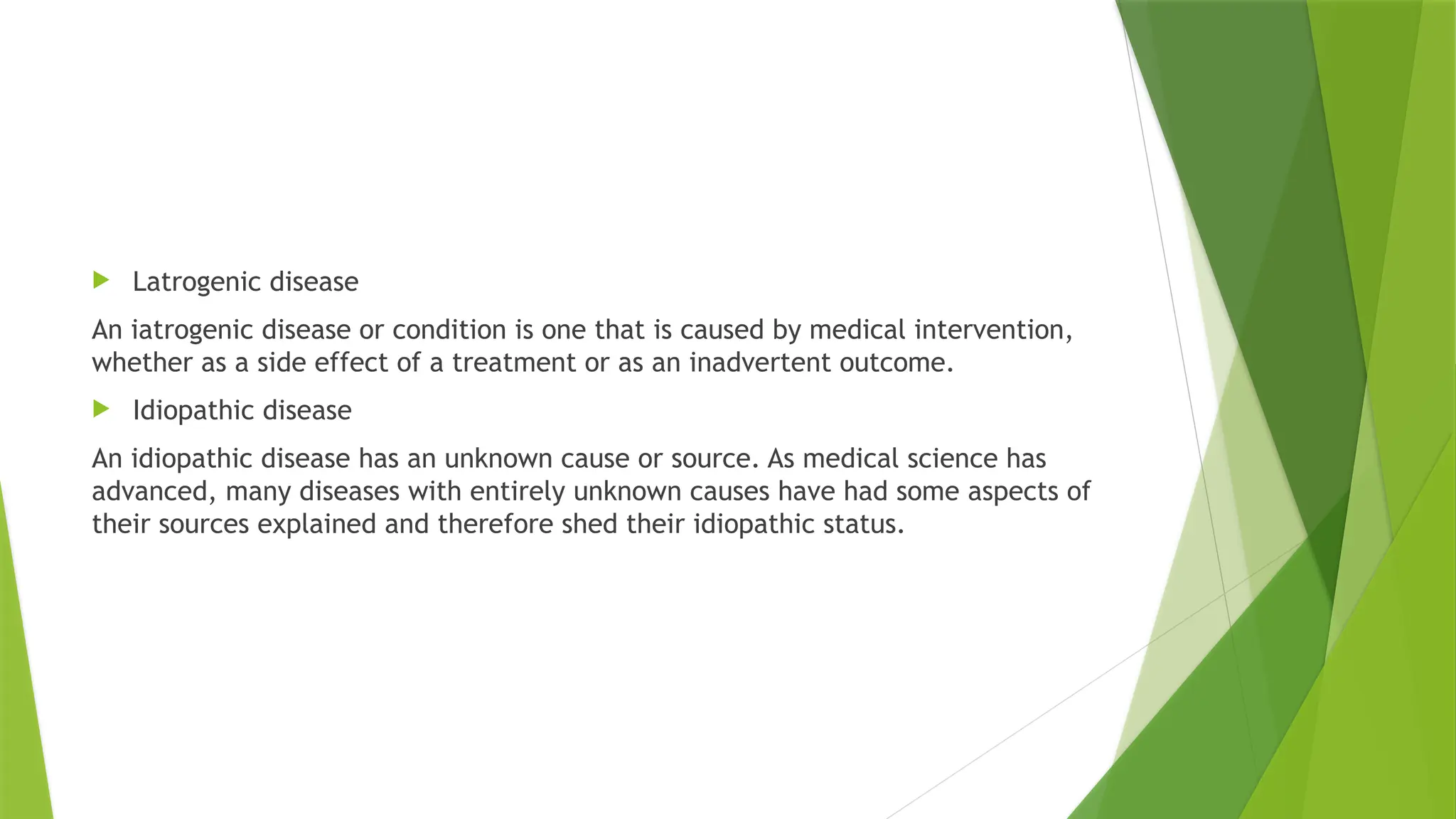  Latrogenic disease
An iatrogenic disease or condition is one that is caused by medical intervention,
whether as a side effect of a treatment or as an inadvertent outcome.
 Idiopathic disease
An idiopathic disease has an unknown cause or source. As medical science has
advanced, many diseases with entirely unknown causes have had some aspects of
their sources explained and therefore shed their idiopathic status.
 