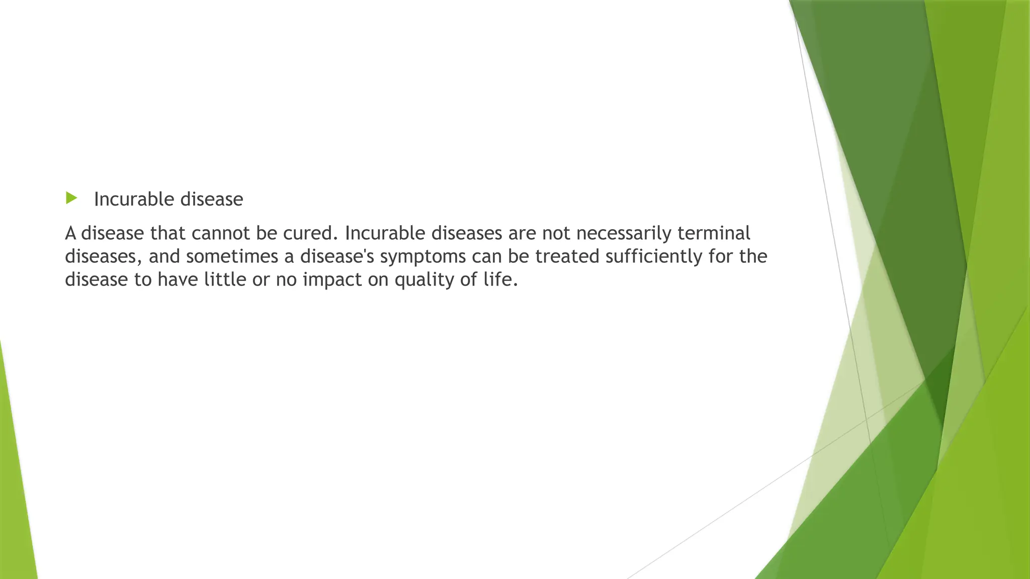  Incurable disease
A disease that cannot be cured. Incurable diseases are not necessarily terminal
diseases, and sometimes a disease's symptoms can be treated sufficiently for the
disease to have little or no impact on quality of life.
 