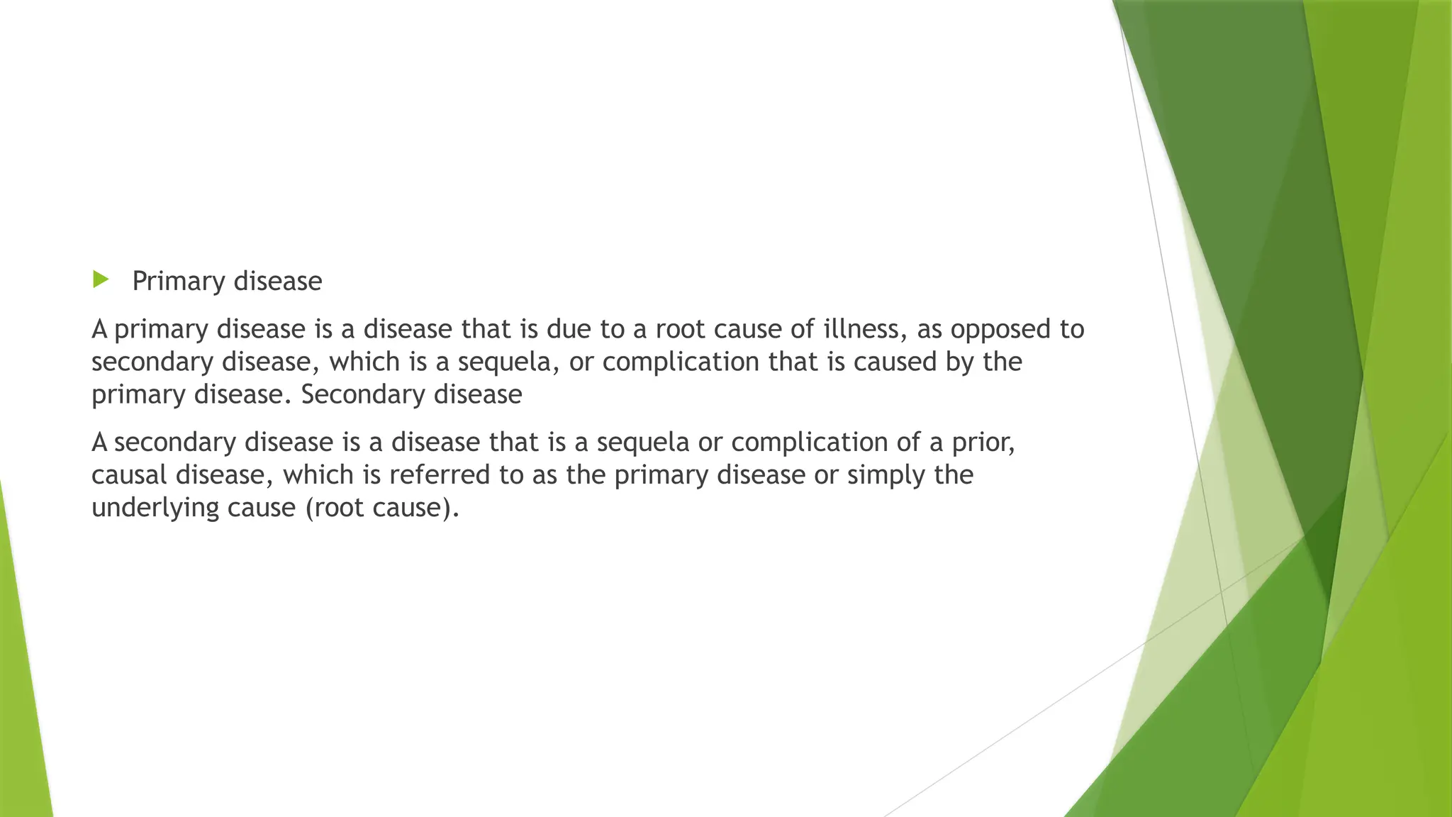  Primary disease
A primary disease is a disease that is due to a root cause of illness, as opposed to
secondary disease, which is a sequela, or complication that is caused by the
primary disease. Secondary disease
A secondary disease is a disease that is a sequela or complication of a prior,
causal disease, which is referred to as the primary disease or simply the
underlying cause (root cause).
 