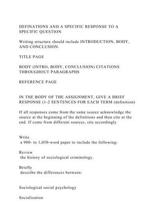 DEFINATIONS AND A SPECIFIC RESPONSE TO A
SPECIFIC QUESTION
Writing structure should include INTRODUCTION, BODY,
AND CONCLUSION.
TITLE PAGE
BODY (INTRO, BODY, CONCLUSION) CITATIONS
THROUGHOUT PARAGRAPHS
REFERENCE PAGE
IN THE BODY OF THE ASSIGNMENT, GIVE A BRIEF
RESPONSE (1-2 SENTENCES FOR EACH TERM (definition)
If all responses come from the same source acknowledge the
source at the beginning of the definitions and then cite at the
end. If come from different sources, site accordingly
Write
a 900- to 1,050-word paper to include the following:
Review
the history of sociological criminology.
Briefly
describe the differences between:
Sociological social psychology
Socialization
 