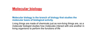 Molecular biology
Molecular biology is the branch of biology that studies the
molecular basis of biological activity.
Living things are made of chemicals just as non-living things are, so a
molecular biologist studies how molecules interact with one another in
living organisms to perform the functions of life
 
