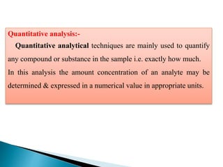 Quantitative analysis:-
Quantitative analytical techniques are mainly used to quantify
any compound or substance in the sample i.e. exactly how much.
In this analysis the amount concentration of an analyte may be
determined & expressed in a numerical value in appropriate units.
 