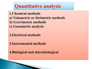 Quantitative analysis
1.Chemical methods
a) Volumetric or titrimetric methods
b) Gravimetric methods
c) Gasometric analysis
2.Electrical methods
3.Instrumental methods
4.Biological and microbiological
 