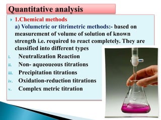  1.Chemical methods
a) Volumetric or titrimetric methods:- based on
measurement of volume of solution of known
strength i.e. required to react completely. They are
classified into different types
i. Neutralization Reaction
ii. Non- aqueoueous titrations
iii. Precipitation titrations
iv. Oxidation-reduction titrations
v. Complex metric titration
 