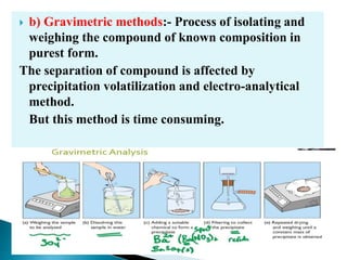  b) Gravimetric methods:- Process of isolating and
weighing the compound of known composition in
purest form.
The separation of compound is affected by
precipitation volatilization and electro-analytical
method.
But this method is time consuming.
 