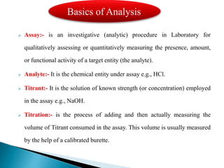  Assay:- is an investigative (analytic) procedure in Laboratory for
qualitatively assessing or quantitatively measuring the presence, amount,
or functional activity of a target entity (the analyte).
 Analyte:- It is the chemical entity under assay e.g., HCl.
 Titrant:- It is the solution of known strength (or concentration) employed
in the assay e.g., NaOH.
 Titration:- is the process of adding and then actually measuring the
volume of Titrant consumed in the assay. This volume is usually measured
by the help of a calibrated burette.
Basics of Analysis
 