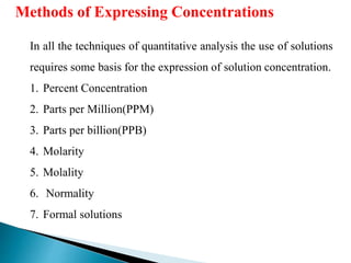 In all the techniques of quantitative analysis the use of solutions
requires some basis for the expression of solution concentration.
1. Percent Concentration
2. Parts per Million(PPM)
3. Parts per billion(PPB)
4. Molarity
5. Molality
6. Normality
7. Formal solutions
Methods of Expressing Concentrations
 