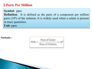 Symbol: ppm
Definition: It is defined as the parts of a component per million
parts (106) of the solution. It is widely used when a solute is present
in trace quantities.
Unit: ppm
Formula:-
2.Parts Per Million
 