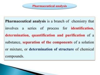 Pharmaceutical analysis is a branch of chemistry that
involves a series of process for identification,
determination, quantification and purification of a
substance, separation of the components of a solution
or mixture, or determination of structure of chemical
compounds.
Pharmaceutical analysis
 