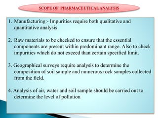 1. Manufacturing:- Impurities require both qualitative and
quantitative analysis
2. Raw materials to be checked to ensure that the essential
components are present within predominant range. Also to check
impurities which do not exceed than certain specified limit.
3. Geographical surveys require analysis to determine the
composition of soil sample and numerous rock samples collected
from the field.
4. Analysis of air, water and soil sample should be carried out to
determine the level of pollution
 