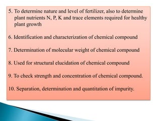 5. To determine nature and level of fertilizer, also to determine
plant nutrients N, P, K and trace elements required for healthy
plant growth
6. Identification and characterization of chemical compound
7. Determination of molecular weight of chemical compound
8. Used for structural elucidation of chemical compound
9. To check strength and concentration of chemical compound.
10. Separation, determination and quantitation of impurity.
 