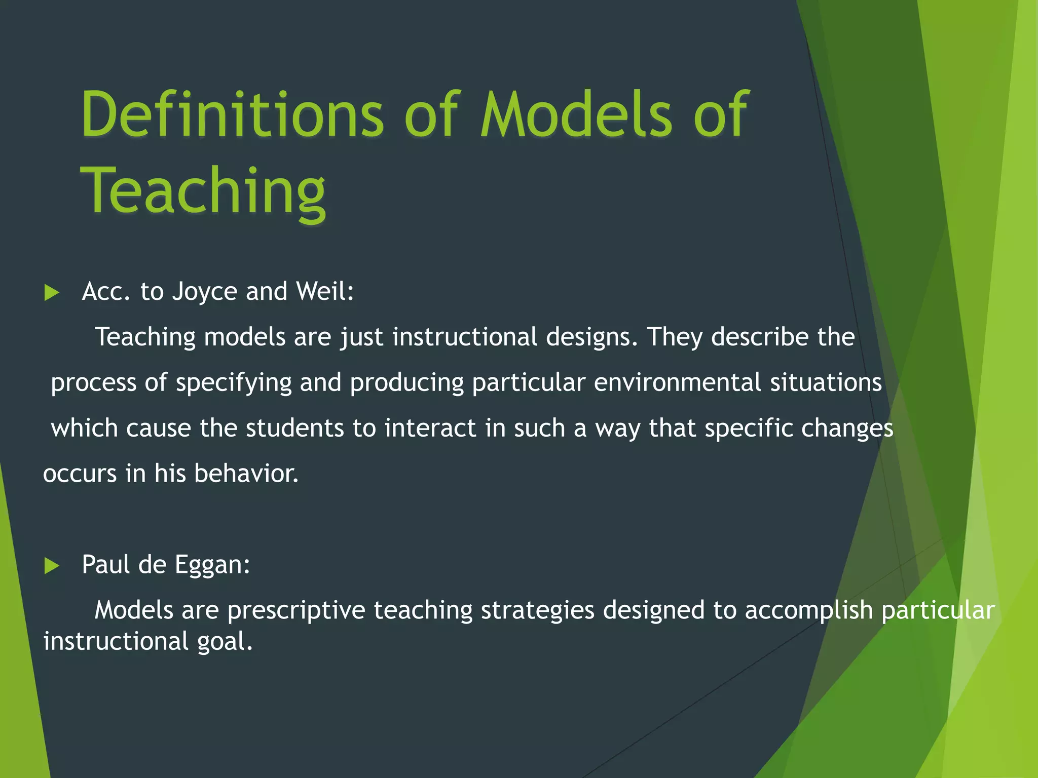 Definitions of Models of
Teaching
 Acc. to Joyce and Weil:
Teaching models are just instructional designs. They describe the
process of specifying and producing particular environmental situations
which cause the students to interact in such a way that specific changes
occurs in his behavior.
 Paul de Eggan:
Models are prescriptive teaching strategies designed to accomplish particular
instructional goal.
 