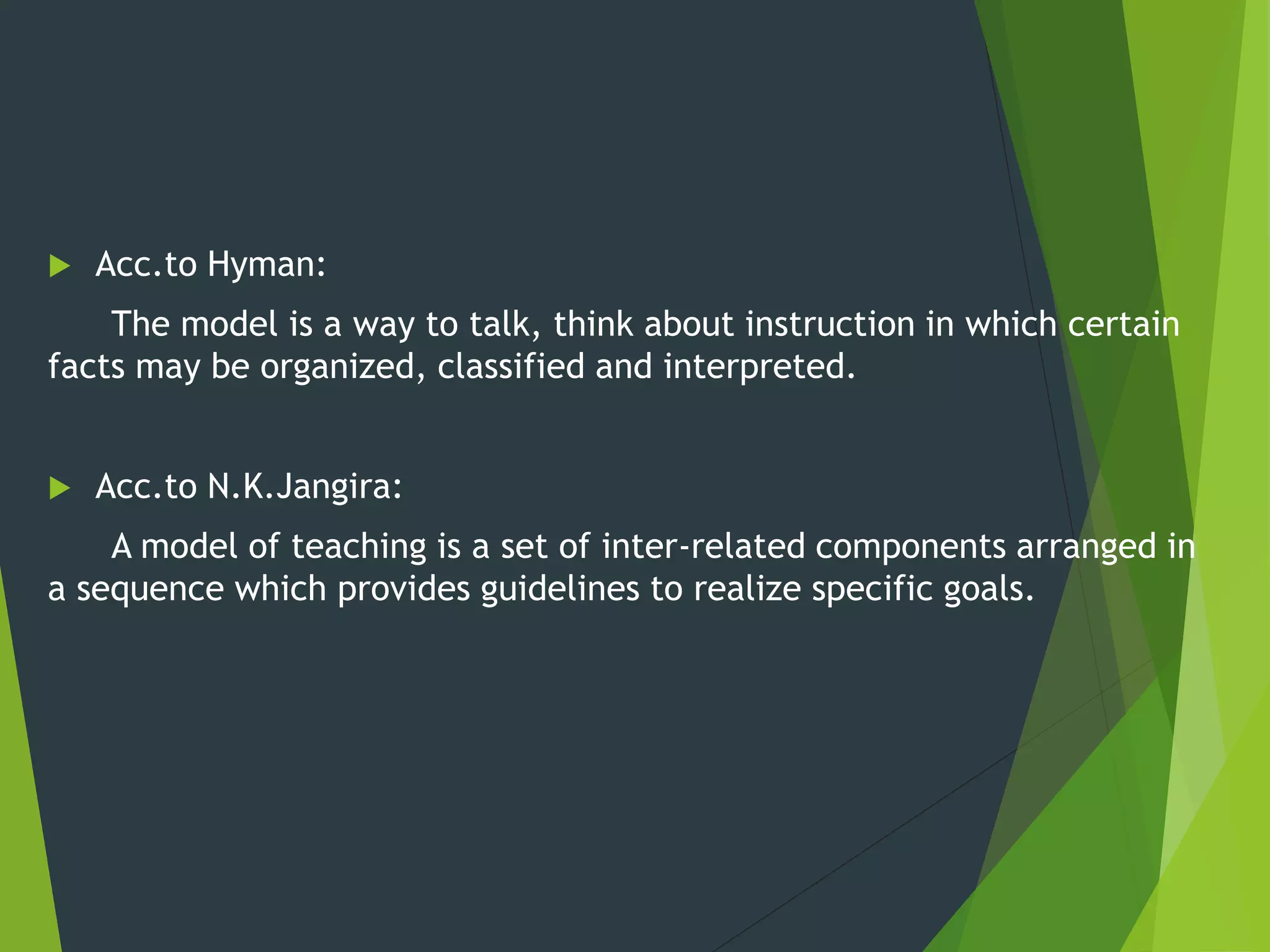  Acc.to Hyman:
The model is a way to talk, think about instruction in which certain
facts may be organized, classified and interpreted.
 Acc.to N.K.Jangira:
A model of teaching is a set of inter-related components arranged in
a sequence which provides guidelines to realize specific goals.
 