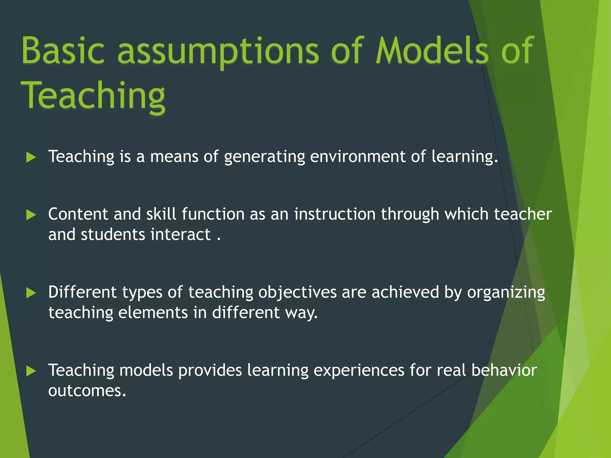 Basic assumptions of Models of
Teaching
 Teaching is a means of generating environment of learning.
 Content and skill function as an instruction through which teacher
and students interact .
 Different types of teaching objectives are achieved by organizing
teaching elements in different way.
 Teaching models provides learning experiences for real behavior
outcomes.
 