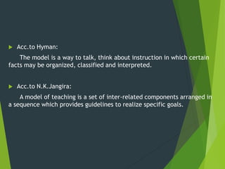  Acc.to Hyman:
The model is a way to talk, think about instruction in which certain
facts may be organized, classified and interpreted.
 Acc.to N.K.Jangira:
A model of teaching is a set of inter-related components arranged in
a sequence which provides guidelines to realize specific goals.
 