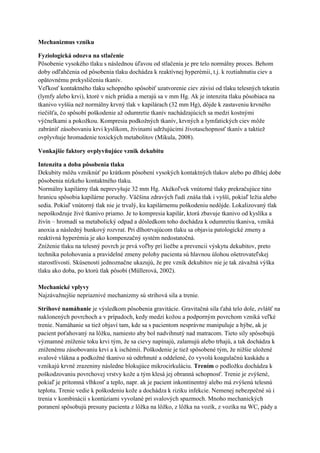 Mechanizmus vzniku

Fyziologická odozva na stlačenie
Pôsobenie vysokého tlaku s následnou úľavou od stlačenia je pre telo normálny proces. Behom
doby odľahčenia od pôsobenia tlaku dochádza k reaktívnej hyperémii, t.j. k roztiahnutiu ciev a
opätovnému prekysličeniu tkanív.
Veľkosť kontaktného tlaku schopného spôsobiť uzatvorenie ciev závisí od tlaku telesných tekutín
(lymfy alebo krvi), ktoré v nich prúdia a merajú sa v mm Hg. Ak je intenzita tlaku pôsobiaca na
tkanivo vyššia než normálny krvný tlak v kapilárach (32 mm Hg), dôjde k zastaveniu krvného
riečišťa, čo spôsobí poškodenie až odumretie tkanív nachádzajúcich sa medzi kostnými
výčnelkami a pokožkou. Kompresia podkožných tkanív, krvných a lymfatických ciev môže
zabrániť zásobovaniu krvi kyslíkom, živinami udržujúcimi životaschopnosť tkanív a taktiež
ovplyvňuje hromadenie toxických metabolitov (Mikula, 2008).

Vonkajšie faktory ovplyvňujúce vznik dekubitu

Intenzita a doba pôsobenia tlaku
Dekubity môžu vzniknúť po krátkom pôsobení vysokých kontaktných tlakov alebo po dlhšej dobe
pôsobenia nízkeho kontaktného tlaku.
Normálny kapilárny tlak neprevyšuje 32 mm Hg. Akékoľvek vnútorné tlaky prekračujúce túto
hranicu spôsobia kapilárne poruchy. Väčšina zdravých ľudí znáša tlak i vyšší, pokiaľ ležia alebo
sedia. Pokiaľ vnútorný tlak nie je trvalý, ku kapilárnemu poškodeniu nedôjde. Lokalizovaný tlak
nepoškodzuje živé tkanivo priamo. Je to kompresia kapilár, ktorá zbavuje tkanivo od kyslíka a
živín – hromadí sa metabolický odpad a dôsledkom toho dochádza k odumretiu tkaniva, vzniká
anoxia a následný bunkový rozvrat. Pri dlhotrvajúcom tlaku sa objavia patologické zmeny a
reaktivná hyperémia je ako kompenzačný systém nedostatočná.
Zníženie tlaku na telesný povrch je prvá voľby pri liečbe a prevencii výskytu dekubitov, preto
technika polohovania a pravidelné zmeny polohy pacienta sú hlavnou úlohou ošetrovateľskej
starostlivosti. Skúsenosti jednoznačne ukazujú, že pre vznik dekubitov nie je tak závažná výška
tlaku ako doba, po ktorú tlak pôsobí (Müllerová, 2002).

Mechanické vplyvy
Najzávažnejšie nepriaznivé mechanizmy sú strihová sila a trenie.

Strihové namáhanie je výsledkom pôsobenia gravitácie. Gravitačná sila ťahá telo dole, zvlášť na
naklonených povrchoch a v prípadoch, kedy medzi kožou a podporným povrchom vzniká veľké
trenie. Namáhanie sa tiež objaví tam, kde sa s pacientom nesprávne manipuluje a hýbe, ak je
pacient poťahovaný na lôžku, namiesto aby bol nadvihnutý nad matracom. Tieto sily spôsobujú
významné zníženie toku krvi tým, že sa cievy napínajú, zalamujú alebo trhajú, a tak dochádza k
zníženému zásobovaniu krvi a k ischémii. Poškodenie je tiež spôsobené tým, že nižšie uložené
svalové vlákna a podkožné tkanivo sú odtrhnuté a oddelené, čo vyvolá koagulačnú kaskádu a
vznikajú krvné zrazeniny následne blokujúce mikrocirkuláciu. Trením o podložku dochádza k
poškodzovaniu povrchovej vrstvy kože a tým klesá jej obranná schopnosť. Trenie je zvýšené,
pokiaľ je prítomná vlhkosť a teplo, napr. ak je pacient inkontinentný alebo má zvýšenú telesnú
teplotu. Trenie vedie k poškodeniu kože a dochádza k riziku infekcie. Nemenej nebezpečné sú i
trenia v kombinácii s kontúziami vyvolané pri svalových spazmoch. Mnoho mechanických
poranení spôsobujú presuny pacienta z lôžka na lôžko, z lôžka na vozík, z vozíka na WC, pády a
 