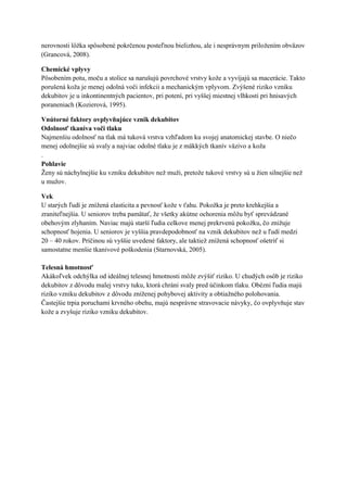 nerovnosti lôžka spôsobené pokrčenou posteľnou bielizňou, ale i nesprávnym priložením obväzov
(Grancová, 2008).

Chemické vplyvy
Pôsobením potu, moču a stolice sa narušujú povrchové vrstvy kože a vyvíjajú sa macerácie. Takto
porušená koža je menej odolná voči infekcii a mechanickým vplyvom. Zvýšené riziko vzniku
dekubitov je u inkontinentných pacientov, pri potení, pri vyššej miestnej vlhkosti pri hnisavých
poraneniach (Kozierová, 1995).

Vnútorné faktory ovplyvňujúce vznik dekubitov
Odolnosť tkaniva voči tlaku
Najmenšiu odolnosť na tlak má tuková vrstva vzhľadom ku svojej anatomickej stavbe. O niečo
menej odolnejšie sú svaly a najviac odolné tlaku je z mäkkých tkanív väzivo a koža
.
Pohlavie
Ženy sú náchylnejšie ku vzniku dekubitov než muži, pretože tukové vrstvy sú u žien silnejšie než
u mužov.

Vek
U starých ľudí je znížená elasticita a pevnosť kože v ťahu. Pokožka je preto krehkejšia a
zraniteľnejšia. U seniorov treba pamätať, že všetky akútne ochorenia môžu byť sprevádzané
obehovým zlyhaním. Naviac majú starší ľudia celkove menej prekrvenú pokožku, čo znižuje
schopnosť hojenia. U seniorov je vyššia pravdepodobnosť na vznik dekubitov než u ľudí medzi
20 – 40 rokov. Príčinou sú vyššie uvedené faktory, ale taktiež znížená schopnosť ošetriť si
samostatne menšie tkanivové poškodenia (Starnovská, 2005).

Telesná hmotnosť
Akákoľvek odchýlka od ideálnej telesnej hmotnosti môže zvýšiť riziko. U chudých osôb je riziko
dekubitov z dôvodu malej vrstvy tuku, ktorá chráni svaly pred účinkom tlaku. Obézni ľudia majú
riziko vzniku dekubitov z dôvodu zníženej pohybovej aktivity a obtiažného polohovania.
Častejšie trpia poruchami krvného obehu, majú nesprávne stravovacie návyky, čo ovplyvňuje stav
kože a zvyšuje riziko vzniku dekubitov.
 
