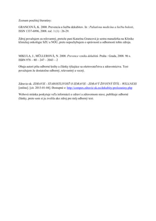 Zoznam použitej literatúry:

GRANCOVÁ, K. 2008. Prevencia a liečba dekubitov. In : Paliatívna medicína a liečba bolesti,
ISSN 1337-6896, 2008. roč. 1 (1) : 26-29.

Zdroj považujem za relevantný, pretože pani Katarína Grancová je sestra manažérka na Klinike
klinickej onkológie SZU a NOÚ, preto nepochybujem o správnosti a odbornosti tohto zdroja.



MIKULA, J., MŨLLEROVÁ, N. 2008. Prevence vzniku dekubitů. Praha : Grada, 2008. 96 s.
ISBN 978 – 80 – 247 – 2043 – 2

Obaja autori píšu odborné knihy a články týkajúce sa ošetrovateľstva a zdravotníctva. Text
považujem že dostatočne odborný, relevantný a vecný.



Zdravie-sk. ZDRAVIE - STAROSTLIVOSŤ O ZDRAVIE - ZDRAVÝ ŽIVOTNÝ ŠTÝL - WELLNESS
[online]. [cit. 2013-01-04]. Dostupné z: http://compex.zdravie-sk.eu/dekubity-prelezaniny.php

Webová stránka poskytuje veľa informácií o zdraví a zdravotnom stave, publikuje odborné
články, preto som si ju zvolila ako zdroj pre môj odborný text.
 