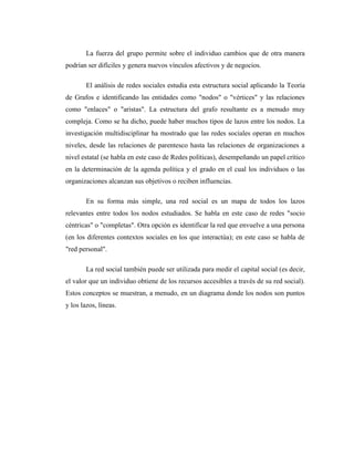 La fuerza del grupo permite sobre el individuo cambios que de otra manera
podrían ser difíciles y genera nuevos vínculos afectivos y de negocios.

        El análisis de redes sociales estudia esta estructura social aplicando la Teoría
de Grafos e identificando las entidades como "nodos" o "vértices" y las relaciones
como "enlaces" o "aristas". La estructura del grafo resultante es a menudo muy
compleja. Como se ha dicho, puede haber muchos tipos de lazos entre los nodos. La
investigación multidisciplinar ha mostrado que las redes sociales operan en muchos
niveles, desde las relaciones de parentesco hasta las relaciones de organizaciones a
nivel estatal (se habla en este caso de Redes políticas), desempeñando un papel crítico
en la determinación de la agenda política y el grado en el cual los individuos o las
organizaciones alcanzan sus objetivos o reciben influencias.

        En su forma más simple, una red social es un mapa de todos los lazos
relevantes entre todos los nodos estudiados. Se habla en este caso de redes "socio
céntricas" o "completas". Otra opción es identificar la red que envuelve a una persona
(en los diferentes contextos sociales en los que interactúa); en este caso se habla de
"red personal".

        La red social también puede ser utilizada para medir el capital social (es decir,
el valor que un individuo obtiene de los recursos accesibles a través de su red social).
Estos conceptos se muestran, a menudo, en un diagrama donde los nodos son puntos
y los lazos, líneas.
 