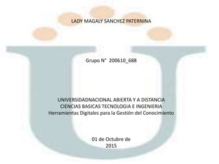 LADY MAGALY SANCHEZ PATERNINA
Grupo N° 200610_688
UNIVERSIDADNACIONAL ABIERTA Y A DISTANCIA
CIENCIAS BASICAS TECNOLOGIA E INGENIERIA
Herramientas Digitales para la Gestión del Conocimiento
01 de Octubre de
2015
 