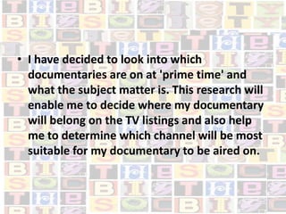 I have decided to look into which documentaries are on at 'prime time' and what the subject matter is. This research will enable me to decide where my documentary will belong on the TV listings and also help me to determine which channel will be most suitable for my documentary to be aired on.