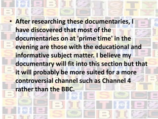 After researching these documentaries, I have discovered that most of the documentaries on at 'prime time' in the evening are those with the educational and informative subject matter. I believe my documentary will fit into this section but that it will probably be more suited for a more controversial channel such as Channel 4 rather than the BBC.