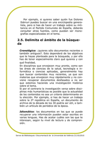  
 

             Por ejemplo, si quieres saber quién fue Dolores
         Ibárruri puedes buscar en una enciclopedia genera-
         lista, pero si has de hacer un trabajo sobre su mili-
         tancia en el Partido Comunista de España, deberás
         consultar otras fuentes, como puedan ser mono-
         grafías especializadas en el tema.

     2.5. Delimita el ámbito de la búsque-
     da

        Cronológico: ¿quieres sólo documentos recientes o
        también antiguos?. Esto dependerá de los objetivos
        que te hayas planteado para la búsqueda, y por ello
        has de tener especialmente claro qué quieres y con
        qué finalidad.  
        En disciplinas que envejecen muy pronto, como son
        las áreas de ciencias de la salud, tecnología e in-
        formática o ciencias aplicadas, generalmente hay
        que buscar contenidos muy recientes, ya que son
        materias que envejecen muy rápidamente y no con-
        viene recuperar documentos desfasados a no ser
        que estemos haciendo una investigación histórica
        sobre el tema.
        Si por el contrario la investigación versa sobre disci-
        plinas más humanísticas es posible que la actualidad
        de los contenidos no sea un criterio determinante en
        lu elección. Por ejemplo, si has de hacer un trabajo
        sobre la 2ª república en España, un documento de
        archivo de la década de los 30 podría ser útil, o tam-
        bién un artículo de periódico de la época.

        Idiomático: los documentos en los que se puede
        recuperar una información pueden estar escritos en
        varias lenguas. Has de acotar cuáles son las que te
        interesan, según tu nivel de lectura y de compren-
        sión.  
 

    Servei de Biblioteques i Documentació de la Universitat de València 21/10/2010
 