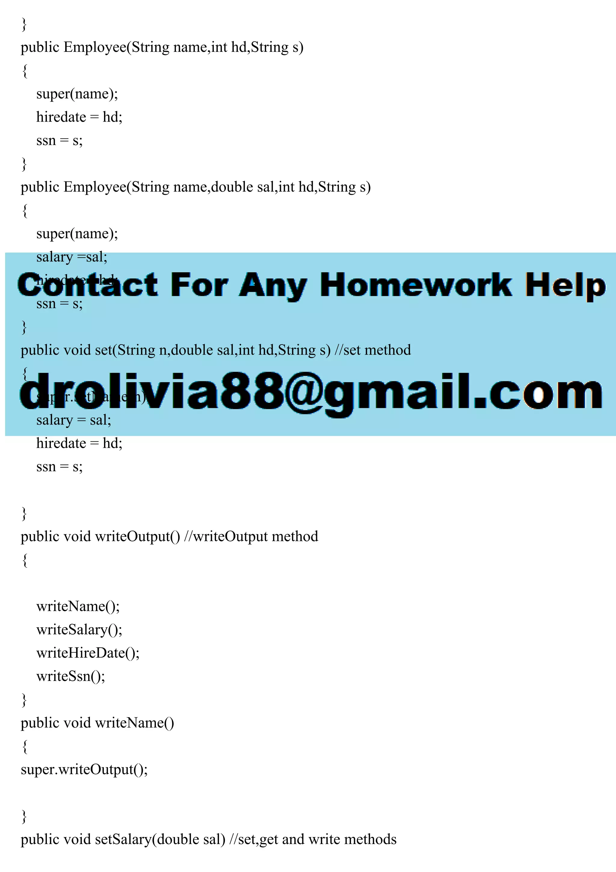}
public Employee(String name,int hd,String s)
{
super(name);
hiredate = hd;
ssn = s;
}
public Employee(String name,double sal,int hd,String s)
{
super(name);
salary =sal;
hiredate =hd;
ssn = s;
}
public void set(String n,double sal,int hd,String s) //set method
{
super.setName(n);
salary = sal;
hiredate = hd;
ssn = s;
}
public void writeOutput() //writeOutput method
{
writeName();
writeSalary();
writeHireDate();
writeSsn();
}
public void writeName()
{
super.writeOutput();
}
public void setSalary(double sal) //set,get and write methods
 