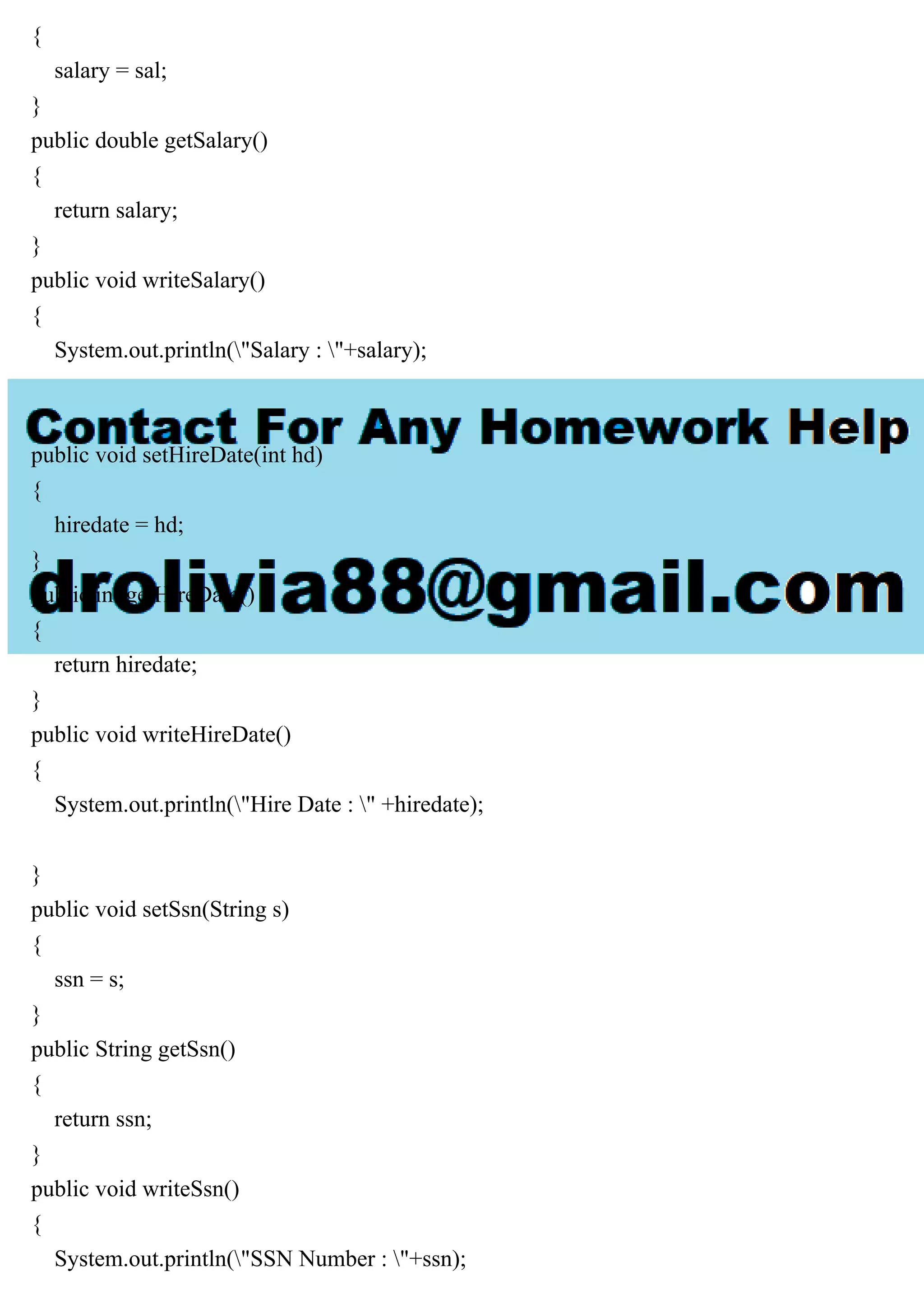 {
salary = sal;
}
public double getSalary()
{
return salary;
}
public void writeSalary()
{
System.out.println("Salary : "+salary);
}
public void setHireDate(int hd)
{
hiredate = hd;
}
public int getHireDate()
{
return hiredate;
}
public void writeHireDate()
{
System.out.println("Hire Date : " +hiredate);
}
public void setSsn(String s)
{
ssn = s;
}
public String getSsn()
{
return ssn;
}
public void writeSsn()
{
System.out.println("SSN Number : "+ssn);
 