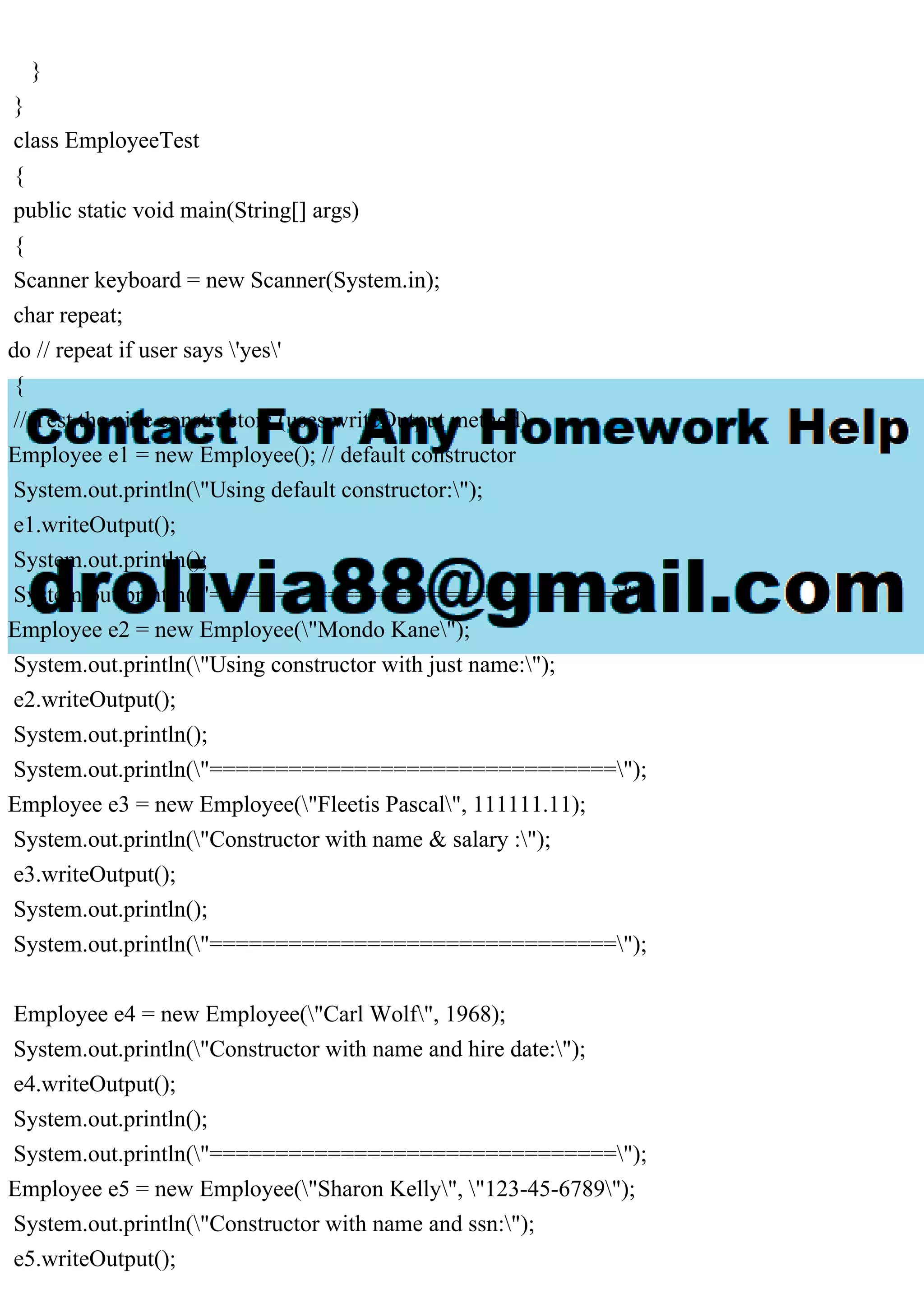 }
}
class EmployeeTest
{
public static void main(String[] args)
{
Scanner keyboard = new Scanner(System.in);
char repeat;
do // repeat if user says 'yes'
{
// Test the nine constructors (uses writeOutput method)
Employee e1 = new Employee(); // default constructor
System.out.println("Using default constructor:");
e1.writeOutput();
System.out.println();
System.out.println("===============================");
Employee e2 = new Employee("Mondo Kane");
System.out.println("Using constructor with just name:");
e2.writeOutput();
System.out.println();
System.out.println("===============================");
Employee e3 = new Employee("Fleetis Pascal", 111111.11);
System.out.println("Constructor with name & salary :");
e3.writeOutput();
System.out.println();
System.out.println("===============================");
Employee e4 = new Employee("Carl Wolf", 1968);
System.out.println("Constructor with name and hire date:");
e4.writeOutput();
System.out.println();
System.out.println("===============================");
Employee e5 = new Employee("Sharon Kelly", "123-45-6789");
System.out.println("Constructor with name and ssn:");
e5.writeOutput();
 